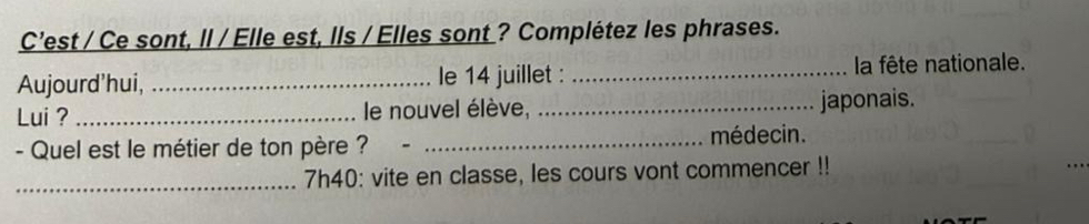 C’est / Ce sont, Il / Elle est, lls / Elles sont ? Complétez les phrases. 
Aujourd'hui, _le 14 juillet : _la fête nationale. 
Lui ? _e nouvel élève, _japonais. 
- Quel est le métier de ton père ? _médecin. 
_7h40: vite en classe, les cours vont commencer !!