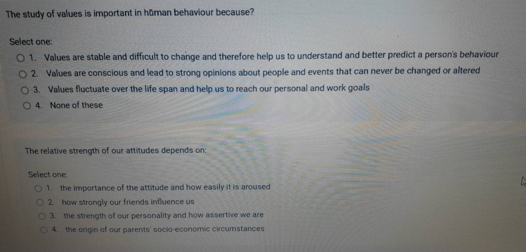 The study of values is important in human behaviour because?
Select one:
1. Values are stable and difficult to change and therefore help us to understand and better predict a person's behaviour
2. Values are conscious and lead to strong opinions about people and events that can never be changed or altered
3. Values fluctuate over the life span and help us to reach our personal and work goals
4. None of these
The relative strength of our attitudes depends on:
Select one:
1. the importance of the attitude and how easily it is aroused
2. how strongly our friends influence us
3. the strength of our personality and how assertive we are
4. the origin of our parents' socio-economic circumstances