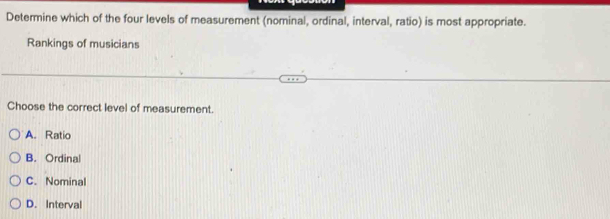 Determine which of the four levels of measurement (nominal, ordinal, interval, ratio) is most appropriate.
Rankings of musicians
Choose the correct level of measurement.
A. Ratio
B. Ordinal
C. Nominal
D. Interval