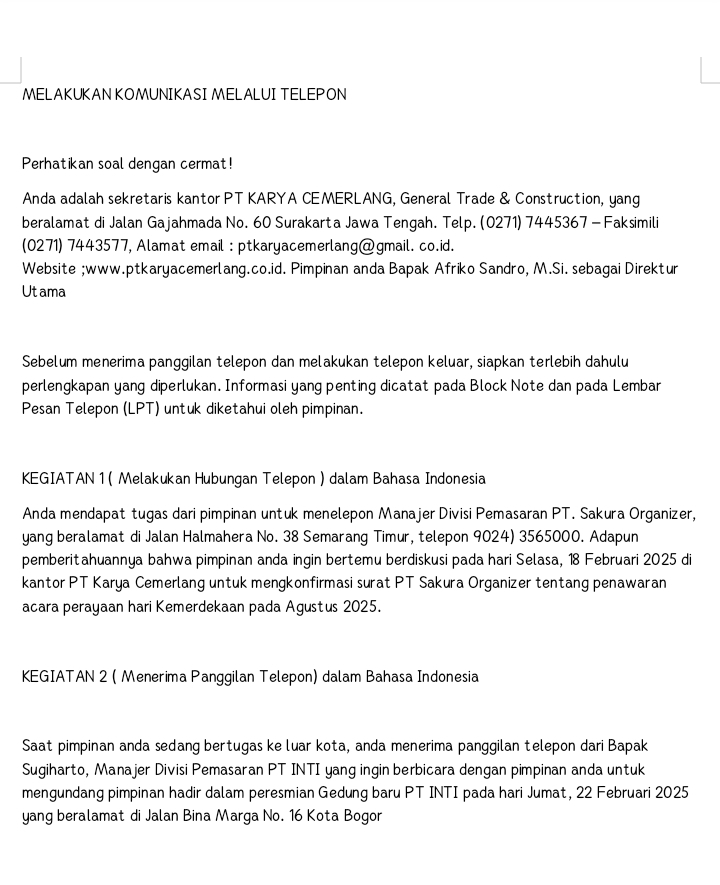 MELAKUKAN KOMUNIKASI MELALUI TELEPON
Perhatikan soal dengan cermat!
Anda adalah sekretaris kantor PT KARYA CEMERLANG, General Trade & Construction, yang
beralamat di Jalan Gajahmada No. 60 Surakarta Jawa Tengah. Telp. (0271) 7445367 - Faksimili
(0271) 7443577, Alamat email : ptkaryacemerlang@gmail. co.id.
Website ;www.ptkaryacemerlang.co.id. Pimpinan anda Bapak Afriko Sandro, M.Si. sebagai Direktur
Ut ama
Sebelum menerima panggilan telepon dan melakukan telepon keluar, siapkan terlebih dahulu
perlengkapan yang diperlukan. Informasi yang penting dicatat pada Block Note dan pada Lembar
Pesan Telepon (LPT) untuk diketahui oleh pimpinan.
KEGIATAN 1 ( Melakukan Hubungan Telepon ) dalam Bahasa Indonesia
Anda mendapat tugas dari pimpinan untuk menelepon Manajer Divisi Pemasaran PT. Sakura Organizer,
yang beralamat di Jalan Halmahera No. 38 Semarang Timur, telepon 9024) 3565000. Adapun
pemberitahuannya bahwa pimpinan anda ingin bertemu berdiskusi pada hari Selasa, 18 Februari 2025 di
kantor PT Karya Cemerlang untuk mengkonfirmasi surat PT Sakura Organizer tentang penawaran
acara perayaan hari Kemerdekaan pada Agustus 2025.
KEGIATAN 2 ( Menerima Panggilan Telepon) dalam Bahasa Indonesia
Saat pimpinan anda sedang bertugas ke luar kota, anda menerima panggilan telepon dari Bapak
Sugiharto, Manajer Divisi Pemasaran PT INTI yang ingin berbicara dengan pimpinan anda untuk
mengundang pimpinan hadir dalam peresmian Gedung baru PT INTI pada hari Jumat, 22 Februari 2025
yang beralamat di Jalan Bina Marga No. 16 Kota Bogor