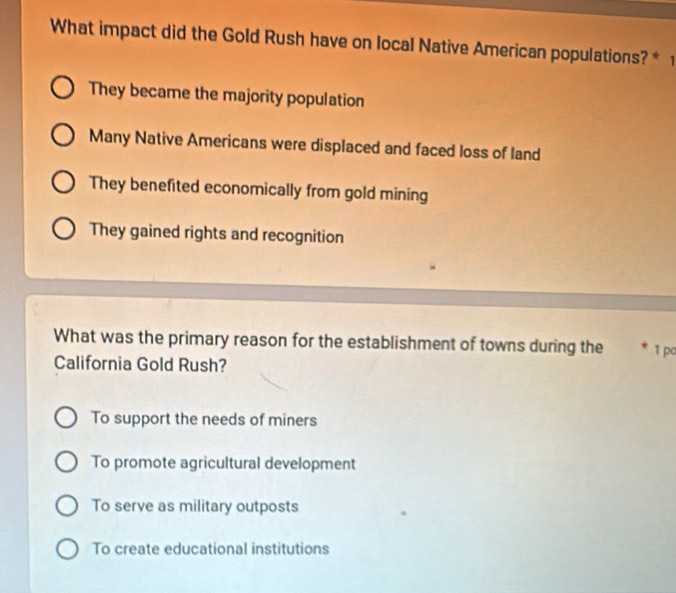 What impact did the Gold Rush have on local Native American populations? * 1
They became the majority population
Many Native Americans were displaced and faced loss of land
They benefited economically from gold mining
They gained rights and recognition
What was the primary reason for the establishment of towns during the 1 po
California Gold Rush?
To support the needs of miners
To promote agricultural development
To serve as military outposts
To create educational institutions