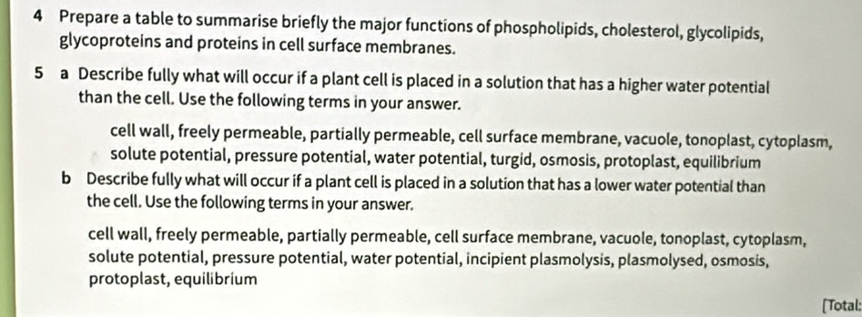 Prepare a table to summarise briefly the major functions of phospholipids, cholesterol, glycolipids,
glycoproteins and proteins in cell surface membranes.
5 a Describe fully what will occur if a plant cell is placed in a solution that has a higher water potential
than the cell. Use the following terms in your answer.
cell wall, freely permeable, partially permeable, cell surface membrane, vacuole, tonoplast, cytoplasm,
solute potential, pressure potential, water potential, turgid, osmosis, protoplast, equilibrium
b Describe fully what will occur if a plant cell is placed in a solution that has a lower water potential than
the cell. Use the following terms in your answer.
cell wall, freely permeable, partially permeable, cell surface membrane, vacuole, tonoplast, cytoplasm,
solute potential, pressure potential, water potential, incipient plasmolysis, plasmolysed, osmosis,
protoplast, equilibrium
[Total: