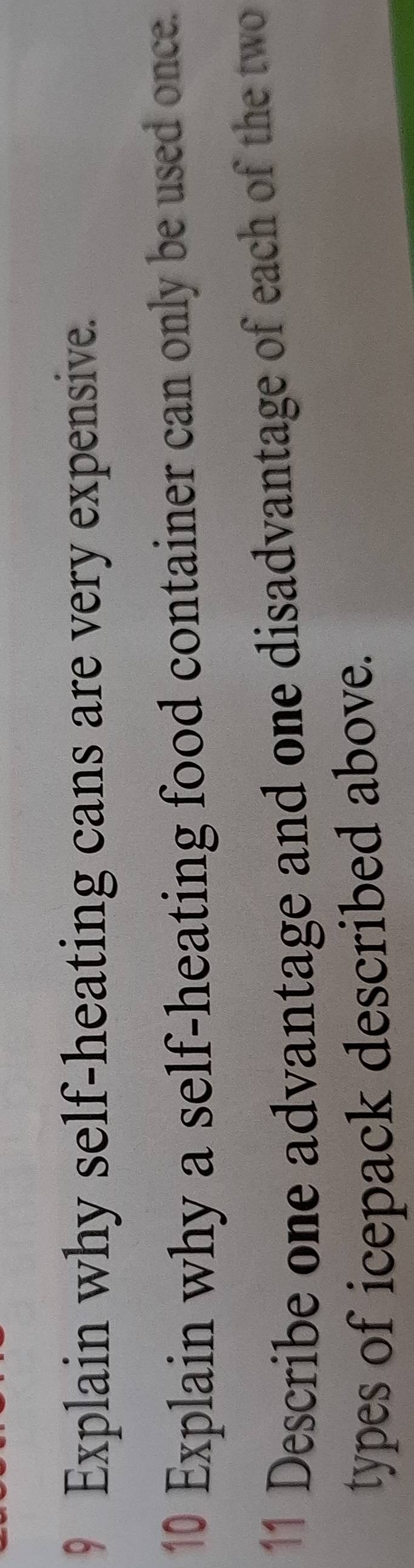 Explain why self-heating cans are very expensive. 
10 Explain why a self-heating food container can only be used once. 
11 Describe one advantage and one disadvantage of each of the two 
types of icepack described above.