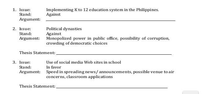 Issue: Implementing K to 12 education system in the Philippines. 
Stand: Against 
Argument:_ 
2. Issue: Political dynasties 
Stand: Against 
Argument: Monopolized power in public office, possibility of corruption, 
crowding of democratic choices 
Thesis Statement:_ 
3. Issue: Use of social media Web sites in school 
Stand: In favor 
Argument: Speed in spreading news/ announcements, possible venue to air 
concerns, classroom applications 
Thesis Statement:_