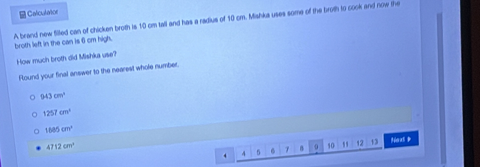 Calculator
A brand new filled can of chicken broth is 10 cm tall and has a radius of 10 cm. Mishka uses some of the broth to cook and now the
broth left in the can is 6 cm high.
How much broth did Mishka use?
Round your final answer to the nearest whole number,
943cm^3
1257cm^3
1885cm^3
4 6 6 7 B 0 10 11 12 13 Naxt D
4712cm^3