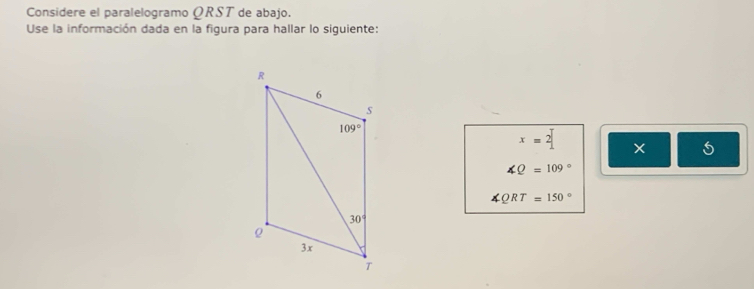 Considere el paralelogramo ΩRST de abajo.
Use la información dada en la figura para hallar lo siguiente:
x=2| × 5
∠ Q=109°
∠ QRT=150°