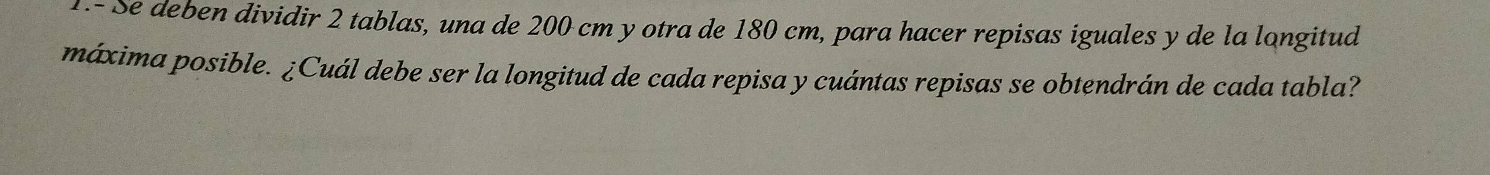 .- Se deben dividir 2 tablas, una de 200 cm y otra de 180 cm, para hacer repisas iguales y de la longitud 
máxima posible. ¿Cuál debe ser la longitud de cada repisa y cuántas repisas se obtendrán de cada tabla?