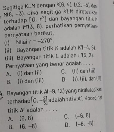 Segitiga KLM dengan K(6,4), L(2,-5) ,dan
M(8,-3). Jika segitiga KLM dirotasikan
terhadap [0,r°] dan bayangan titik M
adalah M'(3,8) , perhatikan pernyataan-
pernyataan berikut.
(i) Nilai r=-270°. 
(ii) Bayangan titik K adalah K'(-4,6). 
(iii) Bayangan titik L adalah L'(5,2). 
Pernyataan yang benσr adalah . . . .
A. (i) dan (ii) C. (ii) dan (iii)
B. (i) dan (iii) D. (i), (ii), dan (iiii)
. Bayangan titik A(-9,12) yang didilatasikan
terhadap [0,- 2/3 ] adalah titik A'. Koordinat
titik A' adalah . . . .
A. (6,8) C. (-6,8)
B. (6,-8) D. (-6,-8)