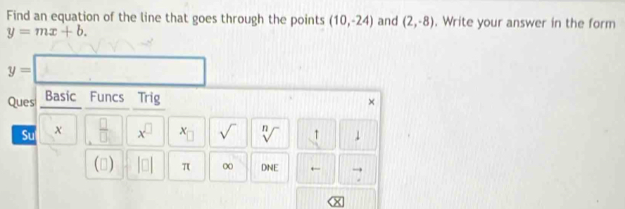 Find an equation of the line that goes through the points (10,-24) and (2,-8). Write your answer in the form
y=mx+b.
y=
Ques Basic Funcs Trig 
Su x  □ /□   x^(□) x_□  sqrt() sqrt[n]()
() π ∞ DNE ← 7