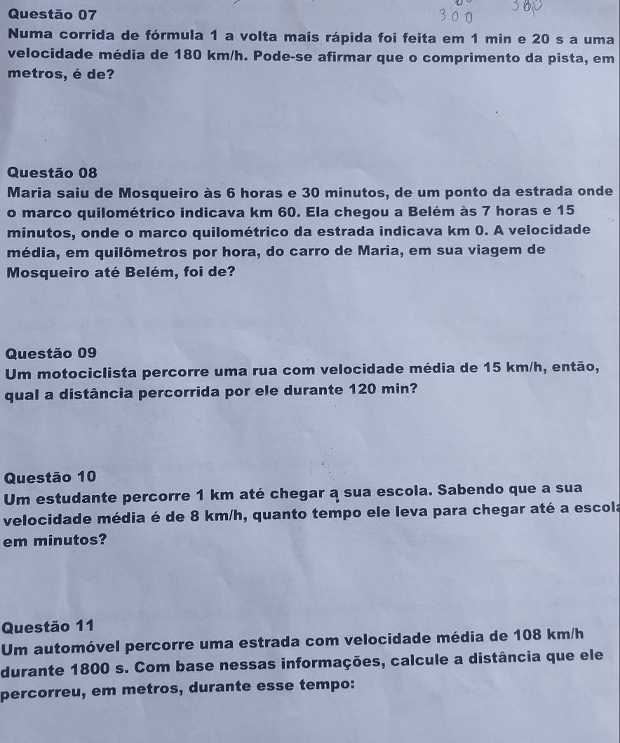 Numa corrida de fórmula 1 a volta mais rápida foi feita em 1 min e 20 s a uma 
velocidade média de 180 km/h. Pode-se afirmar que o comprimento da pista, em 
metros, é de? 
Questão 08 
Maria saiu de Mosqueiro às 6 horas e 30 minutos, de um ponto da estrada onde 
o marco quilométrico indicava km 60. Ela chegou a Belém às 7 horas e 15
minutos, onde o marco quilométrico da estrada indicava km 0. A velocidade 
média, em quilômetros por hora, do carro de Maria, em sua viagem de 
Mosqueiro até Belém, foi de? 
Questão 09 
Um motociclista percorre uma rua com velocidade média de 15 km/h, então, 
qual a distância percorrida por ele durante 120 min? 
Questão 10 
Um estudante percorre 1 km até chegar a sua escola. Sabendo que a sua 
velocidade média é de 8 km/h, quanto tempo ele leva para chegar até a escola 
em minutos? 
Questão 11 
Um automóvel percorre uma estrada com velocidade média de 108 km/h
durante 1800 s. Com base nessas informações, calcule a distância que ele 
percorreu, em metros, durante esse tempo: