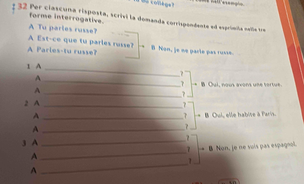 au collège 7 Me nell'esempio. 
forme interrogative. 
32 Per ciascuna risposta, scrivi la domanda corrispondente ed esprímila nelle tre 
A Tu parles russe? 
A Est-ce que tu parles russe? B Non, je ne parle pas russe. 
A Parles-tu russe? 
1 A_ 
? 
A 
_ 
B Oui, nous avons une tortue. 
A 
_? 
2 A _? 
A _ Oui, elle habite à Paris. 
_A 
3 A_ 
？ 
_ 
7 B Non, je ne suis pas espagnol. 
_ 
A 
? 
A