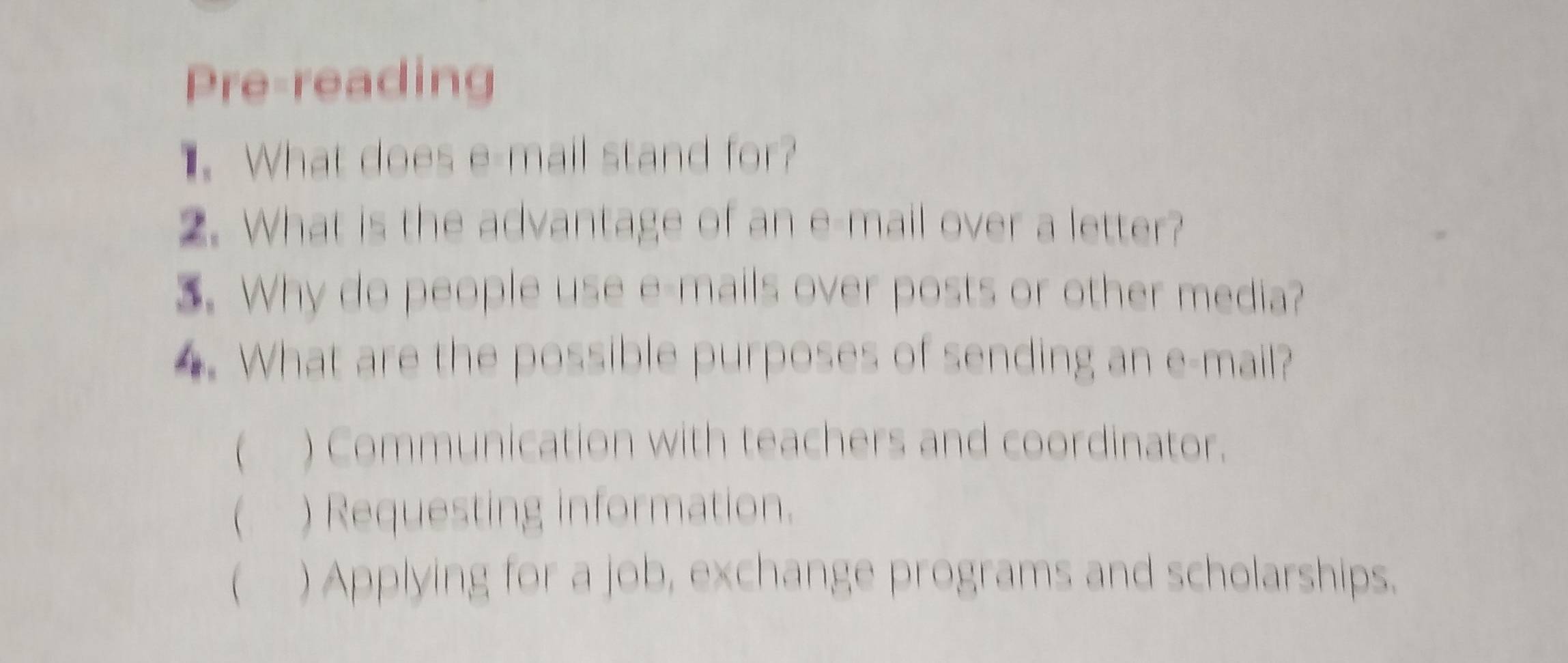 Pre-reading
. What does e-mail stand for?
2. What is the advantage of an e-mail over a letter?
3. Why do people use e-mails over posts or other media?
4. What are the possible purposes of sending an e-mail?
( ) Communication with teachers and coordinator.
( ) Requesting information.
( ) Applying for a job, exchange programs and scholarships.