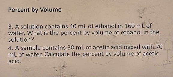 Percent by Volume 
3. A solution contains 40 mL of ethanol in 160 mL of 
water. What is the percent by volume of ethanol in the 
solution? 
4. A sample contains 30 mL of acetic acid mixed with 70
mL of water. Calculate the percent by volume of acetic 
acid.