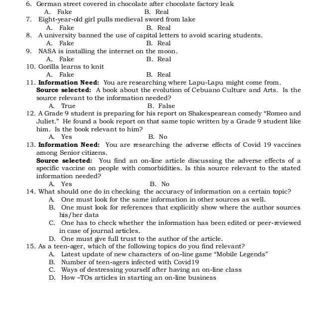 German street covered in chocolate after chocolate factory leak
A. Fake B. Real
7. Eight-year-old girl pulls medieval sword from lake
A. Fake B. Real
8. A university banned the use of capital letters to avoid scaring students.
A. Fake B. Real
9. NASA is installing the internet on the moon.
A. Fake B. Real
10. Gorilla learns to knit
A. Fake B. Real
11. Information Need: You are researching where Lapu-Lapu might come from.
Source selected: A book about the evolution of Cebuano Culture and Arts. Is the
source relevant to the information needed?
A. True B. False
12. A Grade 9 student is preparing for his report on Shakespearean comedy “Romeo and
Juliet.” He found a book report on that same topic written by a Grade 9 student like
him. Is the book relevant to him?
A. Yes B. No
13. Information Need: You are rsearching the adverse effects of Covid 19 vaccines
among Senior citizens.
Source selected: You find an on-line article discussing the adverse effects of a
specific vaccine on people with comorbidities. Is this source relevant to the stated
information needed?
A. Yes B. No
14. What should one do in checking the accuracy of information on a certain topic?
A. One must look for the same information in other sources as well.
B. One must look for references that explicitly show where the author sources
his/her data
C. One has to check whether the information has been edited or peer-æviewed
in case of journal articles.
D. One must give full trust to the author of the article.
15. As a teen-ager, which of the following topics do you find relevant?
A. Latest update of new characters of on-line game “Mobile Legends”
B. Number of teen-agers infected with Covid19
C. Ways of destressing yourself after having an on-line class
D. How -TOs articles in starting an on-line business