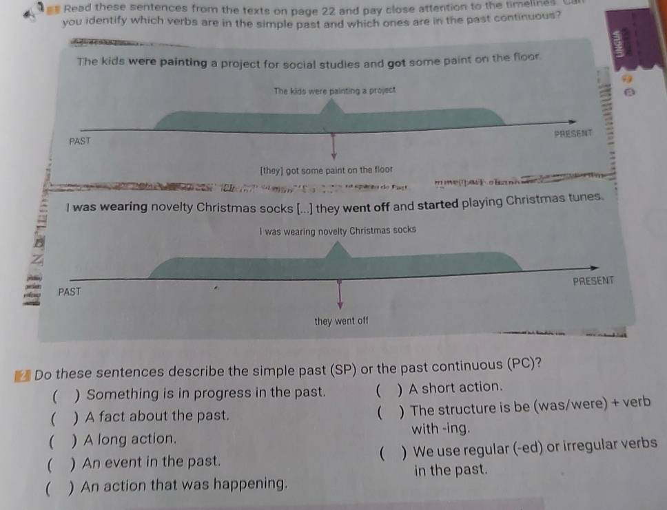 #* Read these sentences from the texts on page 22 and pay close attention to the timelines. U 
you identify which verbs are in the simple past and which ones are in the past continuous? 
The kids were painting a project for social studies and got some paint on the floor 
= 
The kids were painting a project a 
PRESENT 
PAST 
[they] got some paint on the floor 
= mempeth oha = 
I was wearing novelty Christmas socks [...] they went off and started playing Christmas tunes. 
I was wearing novelty Christmas socks 
PAST PRESENT 
they went off 
** Do these sentences describe the simple past (SP) or the past continuous (PC)? 
( ) Something is in progress in the past. ( ) A short action. 
( ) A fact about the past. ( ) The structure is be (was/were) + verb 
with -ing. 
( ) A long action. 
( ) An event in the past. ) We use regular (-ed) or irregular verbs 
( 
( ) An action that was happening. in the past.