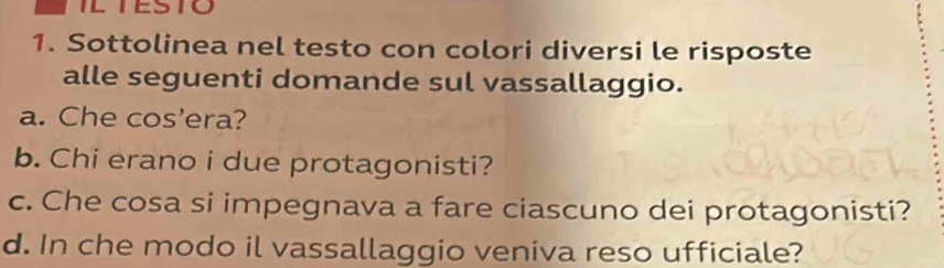 ILTESTO 
1. Sottolinea nel testo con colori diversi le risposte 
alle seguenti domande sul vassallaggio. 
a. Che cos'era? 
b. Chi erano i due protagonisti? 
c. Che cosa si impegnava a fare ciascuno dei protagonisti? 
d. In che modo il vassallaggio veniva reso ufficiale?