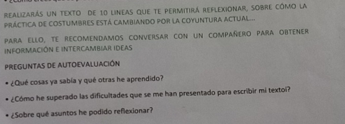 realizarás un texto de 10 lineas que te permitirá reflexionar, sobre cómo la 
pRÁCTiCA de coStumbREs EStá cAmbiAndo por la COyUNTURA aCtual... 
PARA ELLO, TE RECOMENDAMOS CONVERSAR CON UN COMPAÑERO PARA OBTENER 
INFORMACIÓN E INTERCAMBIAR IDEAS 
PREGUNTAS DE AUTOEVALUACIÓN 
¿Qué cosas ya sabía y qué otras he aprendido? 
¿Cómo he superado las dificultades que se me han presentado para escribir mi textoi? 
¿Sobre qué asuntos he podido reflexionar?