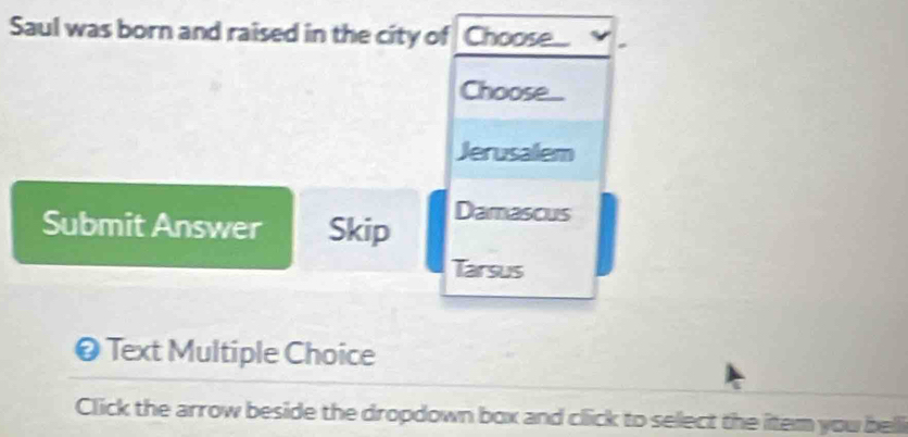 Saul was born and raised in the city of Choose... 
Choose.. 
Jerusalem 
Submit Answer Skip 
Damascus 
Tarsus 
❷ Text Multiple Choice 
Click the arrow beside the dropdown box and click to select the item you belli