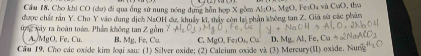 (2)va(3) 
Câu 18. Cho khí CO (dư) đi qua ống sứ nung nóng đựng hỗn hợp X gồm Al_2O_3, MgO , F e_3O_4 và CuO, , thu
được chất rắn Y. Cho Y vào dung dịch NaOH dư, khuẩy kĩ, thấy còn lại phần không tan Z. Giả sử các phản
ứng xảy ra hoàn toàn. Phần không tan Z gồm
A. MgO, Fe, Cu. B. Mg, Fe, Cu. C. MgO, D. Mg, Al, Fe,
Câu 19. Cho các oxide kim loại sau: (1) Silver oxide; (2) Calcium oxide và (3) Mercury(II) oxide. Nung