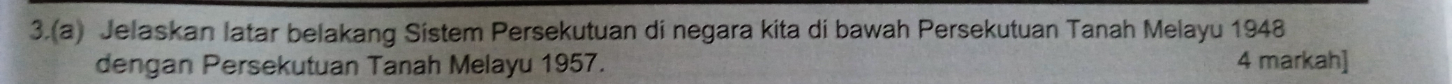 3.(a) Jelaskan latar belakang Sistem Persekutuan di negara kita di bawah Persekutuan Tanah Melayu 1948
dengan Persekutuan Tanah Melayu 1957. 4 markah]