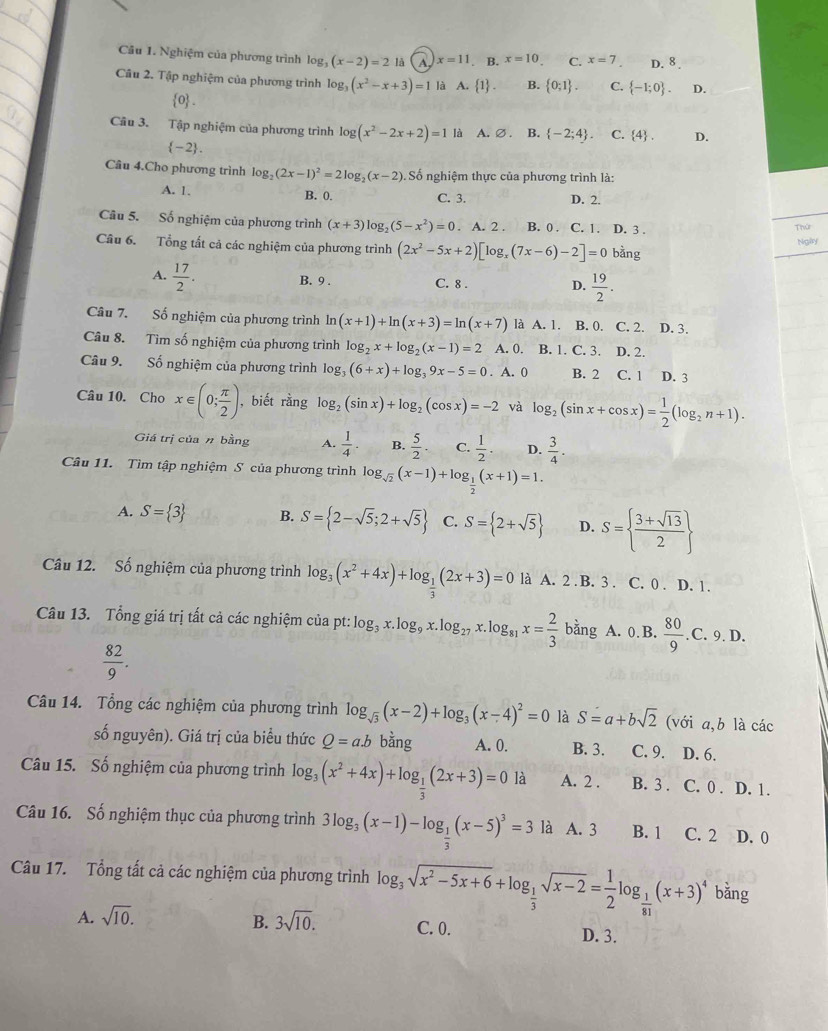 Nghiệm của phương trình log (x-2)=21 a A x=11. B. x=10 C. x=7 D. 8 .
Câu 2. Tập nghiệm của phương trình log (x^2-x+3)=1 là A.  1 . B.  0;1 . C.  -1;0 . D.
0 .
Câu 3. Tập nghiệm của phương trình log g(x^2-2x+2)=1 là A. Ø . B.  -2;4 . C.  4 . D.
 -2 .
Câu 4.Cho phương trình log _2(2x-1)^2=2log _2(x-2) Số nghiệm thực của phương trình là:
A. 1. B. 0. C. 3. D. 2.
Câu 5. Số nghiệm của phương trình (x+3)log _2(5-x^2)=0. A. 2 . B. 0 . C. 1. D. 3 .
Thứ
Câu 6. Tổng tất cả các nghiệm của phương trình (2x^2-5x+2)[log _x(7x-6)-2]=0boverset / ang
Ngày
A.  17/2 .
B. 9 . C. 8 . D.  19/2 .
Câu 7. Số nghiệm của phương trình ln (x+1)+ln (x+3)=ln (x+7) là A. 1. B. 0. C. 2. . D. 3.
Câu 8. Tìm số nghiệm của phương trình log _2x+log _2(x-1)=2 A. 0. B. 1. C. 3. D. 2.
Câu 9. Số nghiệm của phương trình log _3(6+x)+log _39x-5=0. A. 0 B. 2 C. 1 D. 3
Câu 10. Cho x∈ (0; π /2 ) , biết rằng log _2(sin x)+log _2(cos x)=-2 và log _2(sin x+cos x)= 1/2 (log _2n+1).
Giá trị của n bằng A.  1/4 . B.  5/2 . C.  1/2 . D.  3/4 .
Câu 11. Tìm tập nghiệm S của phương trình log _sqrt(2)(x-1)+log _ 1/2 (x+1)=1.
A. S= 3 B. S= 2-sqrt(5);2+sqrt(5) C. S= 2+sqrt(5) D. S=  (3+sqrt(13))/2 
Câu 12. Số nghiệm của phương trình log _3(x^2+4x)+log _ 1/3 (2x+3)=0 là A. 2 . B. 3 . C. 0 . D. 1.
Câu 13. Tổng giá trị tất cả các nghiệm của pt: t:log _3x.log _9x.log _27x.log _81x= 2/3  ban g A. 0 B.  80/9 .C.9.D.
 82/9 .
Câu 14. Tổng các nghiệm của phương trình log _sqrt(3)(x-2)+log _3(x-4)^2=0 là S=a+bsqrt(2) (với a,b là các
số nguyên). Giá trị của biểu thức Q=a.b bằng A. 0. B. 3. C. 9. D. 6.
Câu 15. Số nghiệm của phương trình log _3(x^2+4x)+log _ 1/3 (2x+3)=0 là A. 2 . B. 3 . C. 0 . D. 1.
Câu 16. Số nghiệm thục của phương trình 3log _3(x-1)-log _ 1/3 (x-5)^3=3 là A. 3 B. 1 C. 2 D. 0
Câu 17. Tổng tất cả các nghiệm của phương trình log _3sqrt(x^2-5x+6)+log _ 1/3 sqrt(x-2)= 1/2 log _ 1/81 (x+3)^4 bǎng
A. sqrt(10). B. 3sqrt(10). C. 0. D. 3.