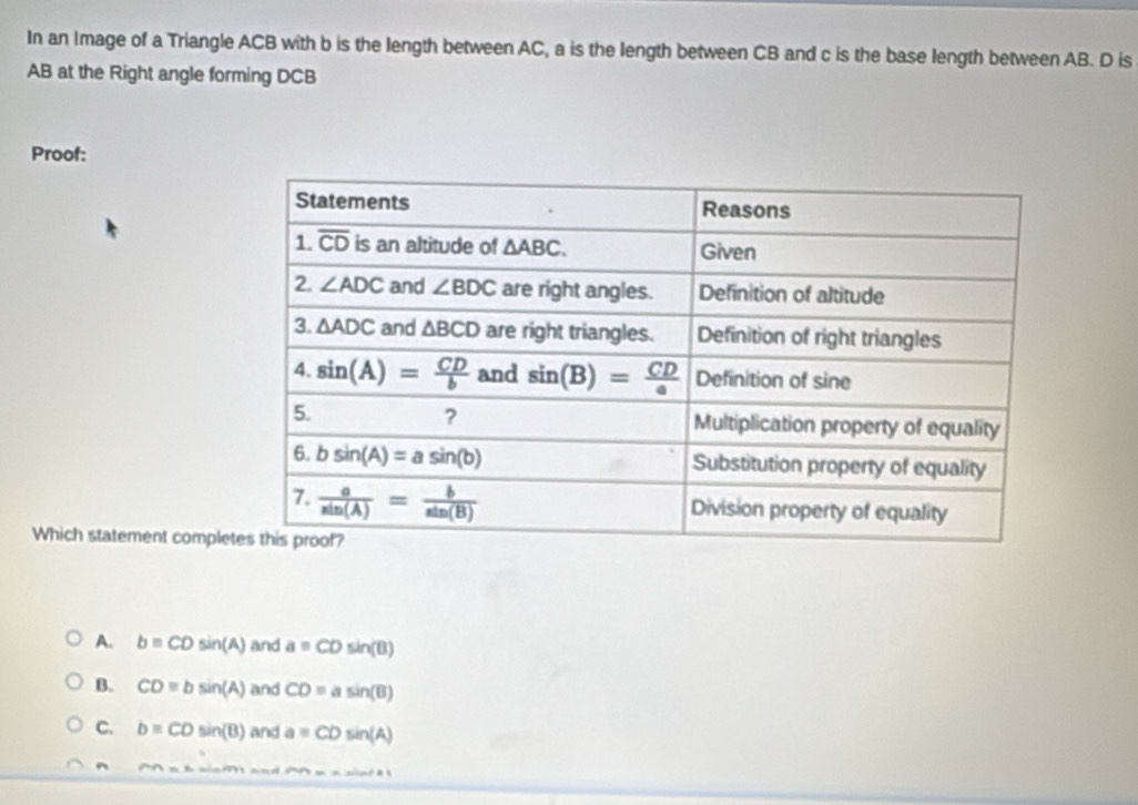 In an Image of a Triangle ACB with b is the length between AC, a is the length between CB and c is the base length between AB. D is
AB at the Right angle forming DCB
Proof:
Which statement comple
A. b=CDsin (A) and a=CDsin (B)
B. CDequiv bsin (A) and CD=asin (B)
C. b=CDsin (B) and a=CDsin (A)