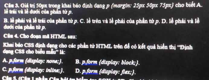 Cầu 3. Giả trị 50px trong khai báo định dạng p margin: 25px 50px 75px cho biết A.
lề trải và lề dưới của phần tử p.
B. lề phải và lề trái của phần tử p. C. lề trên và lề phải của phần tử p. D. lề phải và lề
dưới của phần tử p.
Câu 4. Cho đoạn mã HTML sau:
Khai báo CSS định dạng cho các phần tử HTML trên đề có kết quả hiển thị ''Định
dạng CSS cho biểu mẫu' là:
A. p.form display: none;. B. p.form display: block;.
C. p.form display: inline;. D. p.form display: flex;.
Câu 5. (Câu 1 phần Câu hội tr kiệ m