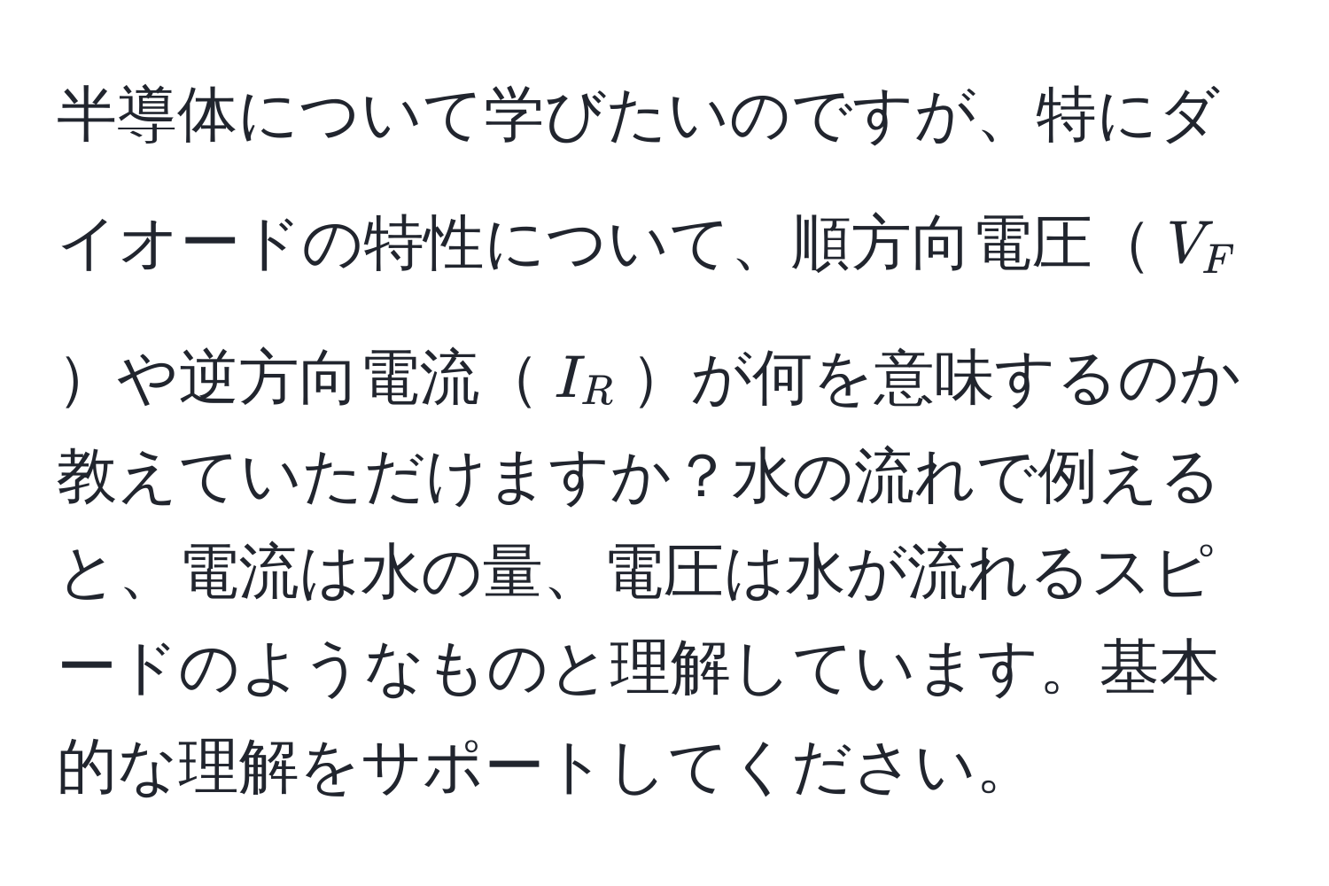 半導体について学びたいのですが、特にダイオードの特性について、順方向電圧$V_F$や逆方向電流$I_R$が何を意味するのか教えていただけますか？水の流れで例えると、電流は水の量、電圧は水が流れるスピードのようなものと理解しています。基本的な理解をサポートしてください。