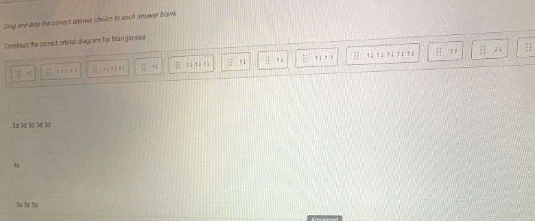 Drag and drop the correct answer choice to each answer blank 
Construct the correct orbital diagram for Manganese 
tì rú rì rú rú ↑↑
overline LE 'i 'i 'ã π 4 1: :1
↑ ↓ 
3di 3á 3ới 3d 3ơ
4s
3p 3p 3p
Answered