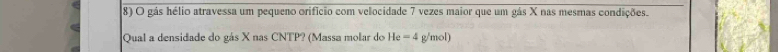 gás hélio atravessa um pequeno orifício com velocidade 7 vezes maior que um gás X nas mesmas condições. 
Qual a densidade do gás X nas CNTP? (Massa molar do He=4 g/mol)