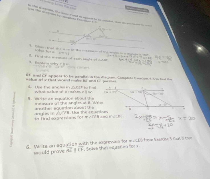 Proving Lines Parallel 
aeue Goomdly 
Use the diagram to complete Exercises 1-3 
in the diagram, the lines s and m appear to be parallet. How do you knour for sure 

D
5a-7t
A
00°
ε (3x-6)^circ 
1. Given that the sum of the measures of the angles in a triangle is 180". 
solve for x. x=11
2. Find the measure of each angle of △ ABC
3. Explain why m
overline BE and overline CF appear to be parallel in the diagram. Complete Exercises 4-5 to find the 
value of x that would make overline BE and CF parallel. 
4. Use the angles in △ CEF to find A B C 
what value of x makes v | w. (3x+25)^circ  (2x+10)^circ  (2x-25)^circ 
5. Write an equation about the 
measure of the angles at B. Write
(x-5)^circ 
another equation about the 
angles in △ CEB. Use the equations D E w
to find expressions for m∠ CEB and m∠ CBE. 
6. Write an equation with the expression for m∠ CEB from Exercise 5 that if true 
would prove overline BEparallel overline CF. Solve that equation for x.