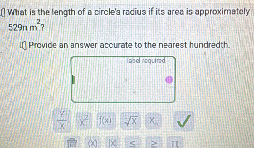 What is the length of a circle's radius if its area is approximately
529π m^2 2 
Provide an answer accurate to the nearest hundredth. 
label required
 Y/X  x^2 f(x) sqrt[n](x) X_n
a | X < > π