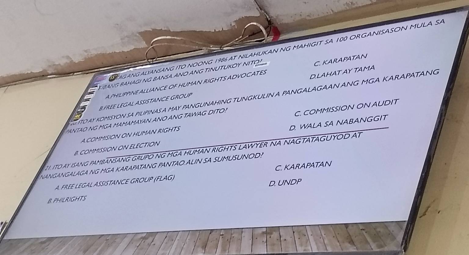 AG ANGALYANSANG ITO NOONG 1986 AT NILAHUKAN NG MAHIGIT SA 100 OR GANISASON MULA SA
T IBANG BAHAGI NG BANSA ANO ANG TINUTUKOY NITO
A PHILIPPINE ALLIANCE OF HUMAN RIGHTS ADVOCATES C. KARAPATAN
B FREE LEGAL ASISTANCE GROUP D.LAHAT AY TAMA
G ITO AY KOMISYON SA PILIPINASA MAY PANGUNAHING TUNGKULIN A PANGALAGAAN ANG MGA KARAPATANG
PANTAO NG MGA MAMAMAYAN.ANO ANG TAWAG DITO?
A COMMISION ON HUMAN RIGHTS C. COMMISSION ON AUDIT
B. COMMISSION ON ELECTION D. WALA SA NABANGGIT
21. ITO AY ISANG PAMBANSANG GRUPO NG MGA HUMAN RIGHTS LAWYER NA NAGTATAGUYOD AT
NANGANGALAGA NG MGA KARAPATANG PANTAO.ALIN SA SUMUSUNOD?
A. FREE LEGAL ASSISTANCE GROUP (FLAG) C. KARAPATAN
B. PHILRIGHTS D. UNDP