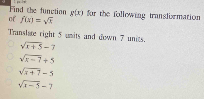 8 1 point
Find the function g(x) for the following transformation
of f(x)=sqrt(x)
Translate right 5 units and down 7 units.
sqrt(x+5)-7
sqrt(x-7)+5
sqrt(x+7)-5
sqrt(x-5)-7