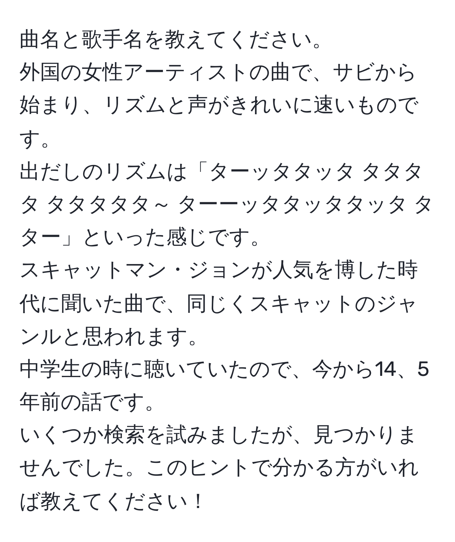 曲名と歌手名を教えてください。  
外国の女性アーティストの曲で、サビから始まり、リズムと声がきれいに速いものです。  
出だしのリズムは「ターッタタッタ タタタタ タタタタタ～ ターーッタタッタタッタ タター」といった感じです。  
スキャットマン・ジョンが人気を博した時代に聞いた曲で、同じくスキャットのジャンルと思われます。  
中学生の時に聴いていたので、今から14、5年前の話です。  
いくつか検索を試みましたが、見つかりませんでした。このヒントで分かる方がいれば教えてください！