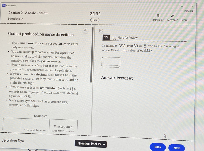 Bluebook × 
Section 2, Module 1: Math 100% 8⑩ 
25:39 
X' ; 
Directions Hide Calculator Reference More 
Student-produced response directions 19 Mark for Review 
If you find more than one correct answer, enter 
only one answer. In triangle JKL, cos (K)= 24/51  and angle J is a right 
You can enter up to 5 characters for a positive angle. What is the value of co (L) ? 
answer and up to 6 characters (including the 
negative sign) for a negative answer. 
If your answer is a fraction that doesn't fit in the 
_ 
provided space, enter the decimal equivalent. 
If your answer is a decimal that doesn't fit in the 
provided space, enter it by truncating or rounding Answer Preview: 
at the fourth digit. 
If your answer is a mixed number (such as 3 1/2 ). 
enter it as an improper fraction (7/2) or its decimal 
equivalent (3.5). 
Don't enter symbols such as a percent sign, 
comma, or dollar sign. 
Examples 
Unacceptable: 
Arrantshla wave will NOT rereive 
Jeronimo Dye Question 19 of 22 ^ Back Next