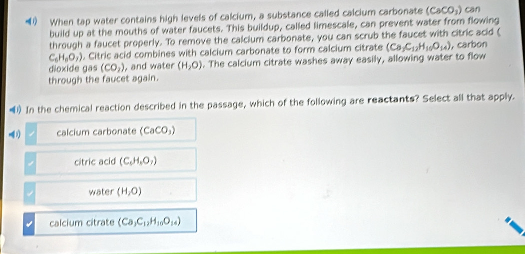 When tap water contains high levels of calcium, a substance called calcium carbonate (CaCO_3) can
build up at the mouths of water faucets. This buildup, called limescale, can prevent water from flowing
through a faucet properly. To remove the calcium carbonate, you can scrub the faucet with citric acid (
C_6H_6O_7). Citric acid combines with calcium carbonate to form calcium citrate (Ca_3C_12H_10O_14) , carbon
dioxide gas (CO_2) , and water (H_2O). The calcium citrate washes away easily, allowing water to flow
through the faucet again.
) In the chemical reaction described in the passage, which of the following are reactants? Select all that apply.
1) calcium carbonate (CaCO_3)
citric acid (C_6H_8O_7)
water (H_2O)
calcium citrate (Ca_3C_12H_10O_14)