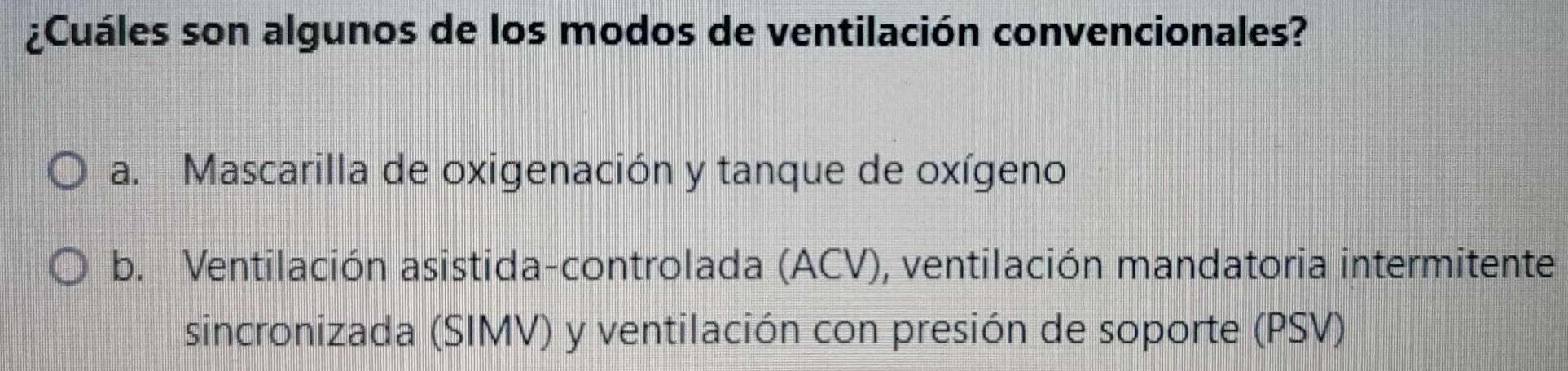 ¿Cuáles son algunos de los modos de ventilación convencionales?
a. Mascarilla de oxigenación y tanque de oxígeno
b. Ventilación asistida-controlada (ACV), ventilación mandatoria intermitente
sincronizada (SIMV) y ventilación con presión de soporte (PSV)