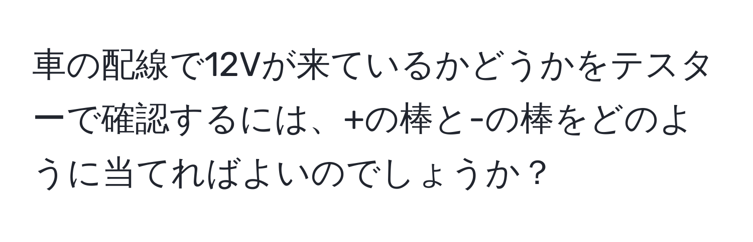 車の配線で12Vが来ているかどうかをテスターで確認するには、+の棒と-の棒をどのように当てればよいのでしょうか？