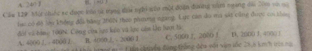 A. 240F B. 80 3
Cầu 129 Một chiếu xe được kêo từ trạng thai nghi trên một đoàn đương năm ngang dài 20m và ma
lực có độ lớn khỏng đối băng 200N theo phương ngang. Lực cản do ma sát cũng được coi không
đổi và bằng 100N. Công của lực kếo và lực cán lần lượi là
A. 4000 J. - 4000 J. B. 4000 J. - 2000 J C. 5000 J, 2000 J D. 2000 J, 4000 J
A thấi hượng m = 1 tân chuyển động thắng đều vớt vận tốc 28,8 km/h trên mặt