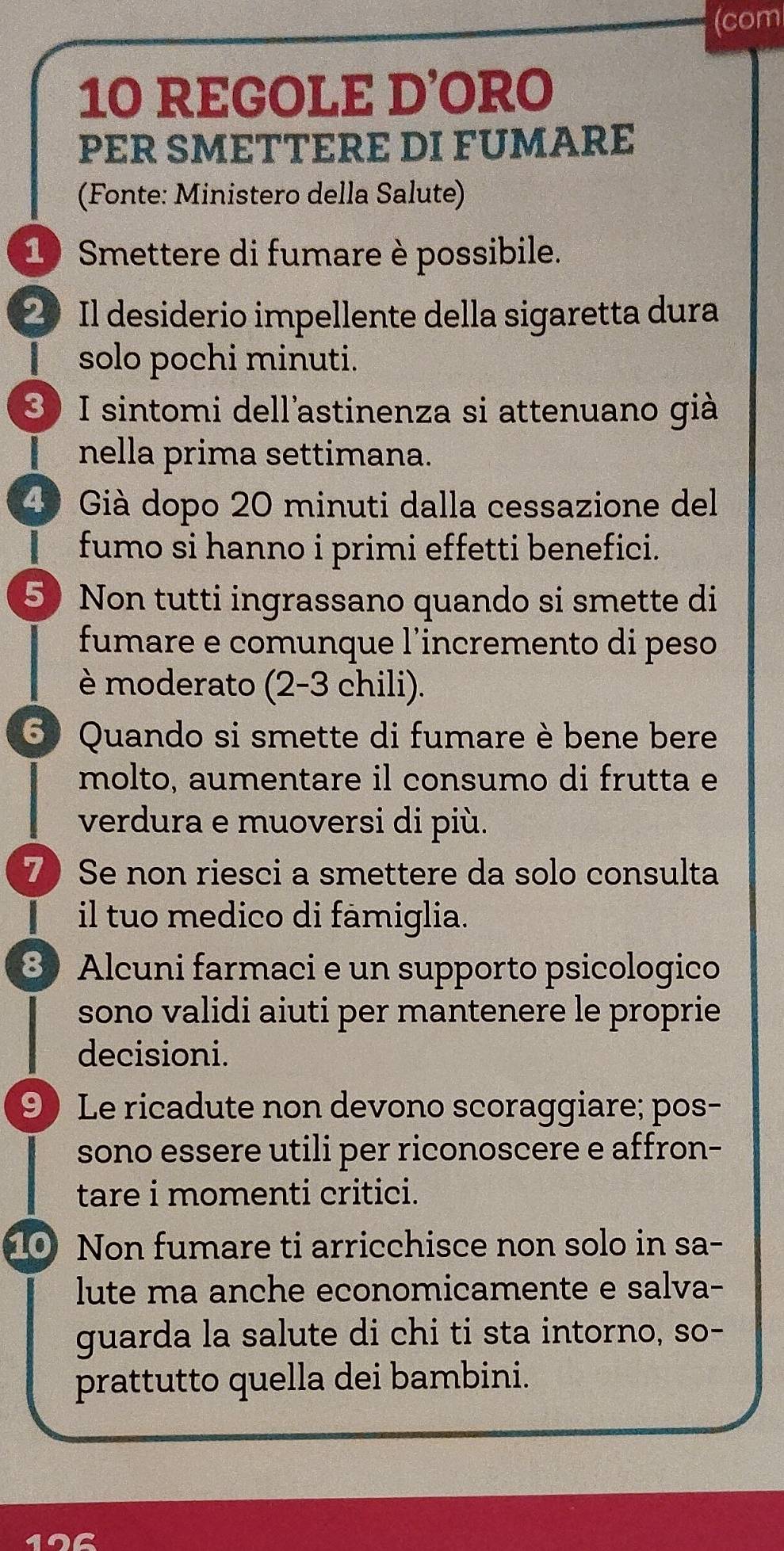 (com 
10 REGOLE D’ORO 
PER SMETTERE DI FUMARE 
(Fonte: Ministero della Salute) 
1 Smettere di fumare è possibile. 
2 Il desiderio impellente della sigaretta dura 
solo pochi minuti. 
3) I sintomi dell'astinenza si attenuano già 
nella prima settimana. 
4º Già dopo 20 minuti dalla cessazione del 
fumo si hanno i primi effetti benefici. 
5 Non tutti ingrassano quando si smette di 
fumare e comunque l'incremento di peso 
è moderato (2-3 chili). 
5 Quando si smette di fumare è bene bere 
molto, aumentare il consumo di frutta e 
verdura e muoversi di più. 
7 Se non riesci a smettere da solo consulta 
il tuo medico di famiglia. 
8 Alcuni farmaci e un supporto psicologico 
sono validi aiuti per mantenere le proprie 
decisioni. 
9 Le ricadute non devono scoraggiare; pos- 
sono essere utili per riconoscere e affron- 
tare i momenti critici. 
10 Non fumare ti arricchisce non solo in sa- 
lute ma anche economicamente e salva- 
guarda la salute di chi ti sta intorno, so- 
prattutto quella dei bambini. 
or