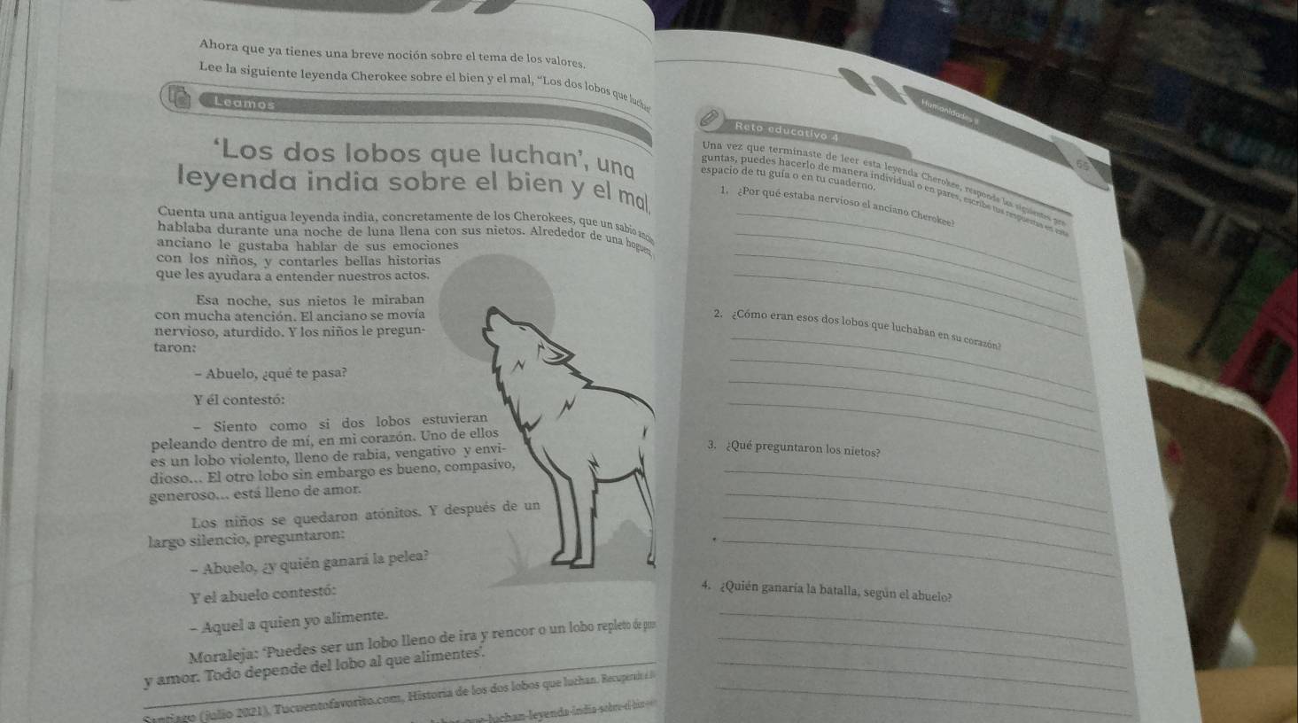 Ahora que ya tienes una breve noción sobre el tema de los valores.
Lee la siguiente leyenda Cherokee sobre el bien y el mal, “Los dos lobos que luch
Leamo
Reto educativo 4
‘Los dos lobos que luchan’, una espacio de tu guía o en tu cuaderno.
Una vez que terminaste de leer esta leyenda Cherokée, responde la siguiestes pr
leyenda india sobre el bien y el mal.
guntas, puedes hacerlo de manera individual o en pares, escribe ts ruema es
1. ¿Por qué estaba nervioso el anciano Cherokee!
Cuenta una antigua leyenda india, concretamente de los Cherokees, que un sabio aci_
_
hablaba durante una noche de luna llena con sus nietos. Alrededor de una hogun_
anciano le gustaba hablar de sus emociones
con los niños, y contarles bellas historias
que les ayudara a entender nuestros actos.
Esa noche, sus nietos le miraban
con mucha atención. El anciano se movía
_
_
_
2. ¿Cómo eran esos dos lobos que luchaban en su corazón?
nervioso, aturdido. Y los niños le pregun-
taron:
- Abuelo, ¿qué te pasa?
Y él contestó:
- Siento como si dos lobos estuvieran
_
peleando dentro de mí, en mi corazón. Uno de ellos
es un lobo violento, lleno de rabia, vengativo y envi-
_
3. ¿Qué preguntaron los nietos?
dioso... El otro lobo sin embargo es bueno, compasivo,_
generoso... está lleno de amor.
Los niños se quedaron atónitos. Y después de un_
largo silencio, preguntaron:
_
- Abuelo, ¿y quién ganará la pelea?
_
Y el abuelo contestó:
4. ¿Quién ganaría la batalla, según el abuelo?
- Aquel a quien yo alimente.
Moraleja: ‘Puedes ser un lobo lleno de ira y rencor o un lobo repleto de pu_
_
_y amor. Todo depende del lobo al que alimentes._
Santiago (julio 2021), Tucuentofavorito.com, Historia de los dos lobos que luchan. Recuperai _
u h n  eyenda-índia-sobru-elbio ===