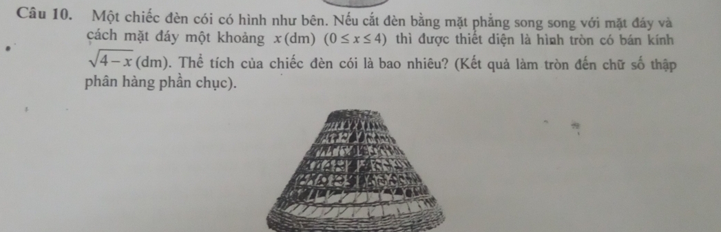 Một chiếc đèn cói có hình như bên. Nếu cắt đèn bằng mặt phẳng song song với mặt đáy và 
cách mặt đáy một khoảng x (dm) (0≤ x≤ 4) thì được thiết diện là hình tròn có bán kính
sqrt(4-x)(dm). Thể tích của chiếc đèn cói là bao nhiêu? (Kết quả làm tròn đến chữ số thập 
phân hàng phần chục).