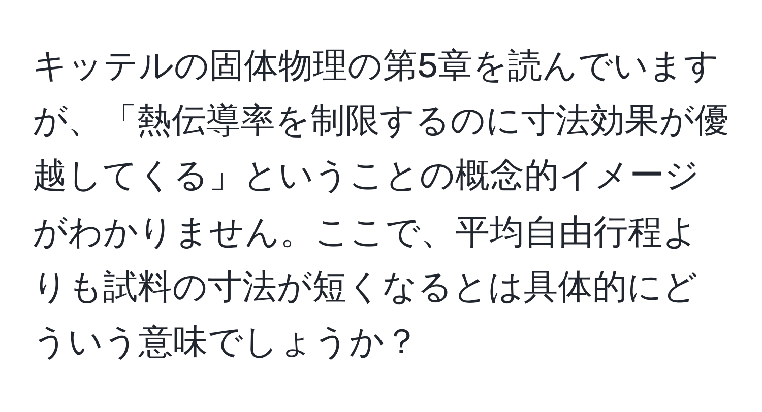 キッテルの固体物理の第5章を読んでいますが、「熱伝導率を制限するのに寸法効果が優越してくる」ということの概念的イメージがわかりません。ここで、平均自由行程よりも試料の寸法が短くなるとは具体的にどういう意味でしょうか？