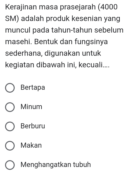 Kerajinan masa prasejarah (4000
SM) adalah produk kesenian yang
muncul pada tahun-tahun sebelum
masehi. Bentuk dan fungsinya
sederhana, digunakan untuk
kegiatan dibawah ini, kecuali....
Bertapa
Minum
Berburu
Makan
Menghangatkan tubuh