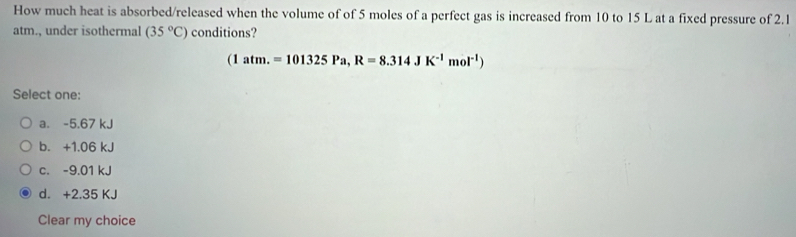 How much heat is absorbed/released when the volume of of 5 moles of a perfect gas is increased from 10 to 15 L at a fixed pressure of 2.1
atm., under isothermal (35°C) conditions?
(1atm.=101325Pa,R=8.314JK^(-1)mol^(-1))
Select one:
a. -5.67 kJ
b. +1.06 kJ
c. -9.01 kJ
d. +2.35 KJ
Clear my choice