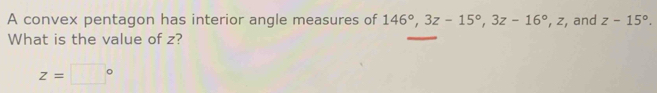 A convex pentagon has interior angle measures of 146°, 3z-15°, 3z-16° , z, and z-15°. 
What is the value of z?
z=□°