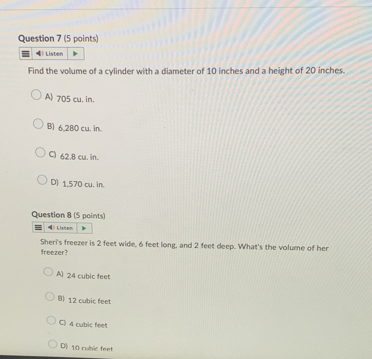 Listen
Find the volume of a cylinder with a diameter of 10 inches and a height of 20 inches.
A) 705 cu. in.
B) 6,280 cu. in.
C) 62.8 cu. in.
D) 1,570 cu. in.
Question 8 (5 points)
Listen
Sheri's freezer is 2 feet wide, 6 feet long, and 2 feet deep. What's the volume of her
freezer?
A) 24 cubic feet
B) 12 cubic feet
C) 4 cubic feet
D) 10 cubic feet