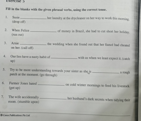 Exércise 5 
Fill in the blanks with the given phrasal verbs, using the correct tense. 
1. Susie_ her laundry at the drycleaner on her way to work this morning. 
(drop off) 
2. When Felice _of money in Brazil, she had to cut short her holiday. 
(run out) 
3. Arnie_ the wedding when she found out that her fiancé had cheated 
on her. (call off) 
4. Our lies have a nasty habit of _with us when we least expect it. (catch 
up) 
5. Try to be more understanding towards your sister as she is _a rough 
patch at the moment. (go through) 
6. Farmer Jones hated_ on cold winter mornings to feed his livestock. 
(get up) 
7. The wife accidentally _her husband's dark secrets when tidying their 
room. (stumble upon) 
Casco Publications P te L tá