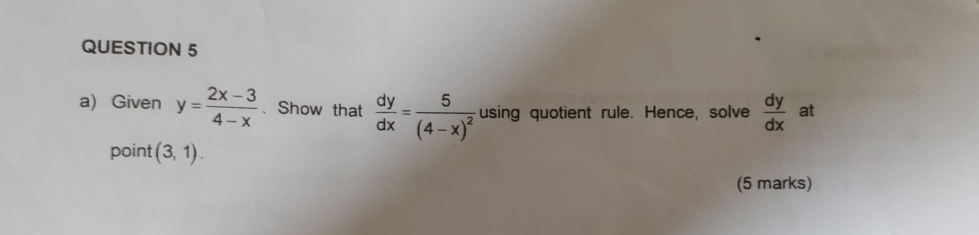 Given y= (2x-3)/4-x  、 Show that  dy/dx =frac 5(4-x)^2 using quotient rule. Hence, solve  dy/dx  at 
point (3,1). 
(5 marks)